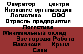 Оператор Call-центра › Название организации ­ Логистика365, ООО › Отрасль предприятия ­ Логистика › Минимальный оклад ­ 25 000 - Все города Работа » Вакансии   . Крым,Саки